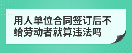 用人单位合同签订后不给劳动者就算违法吗
