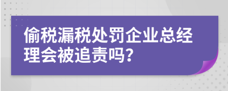 偷税漏税处罚企业总经理会被追责吗？