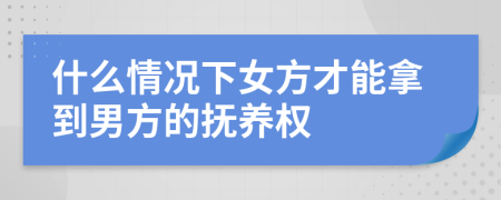 什么情况下女方才能拿到男方的抚养权