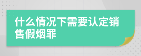 什么情况下需要认定销售假烟罪