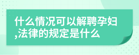 什么情况可以解聘孕妇,法律的规定是什么