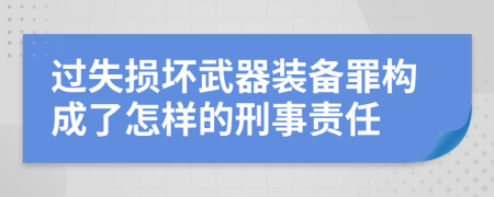 过失损坏武器装备罪构成了怎样的刑事责任