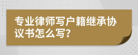 专业律师写户籍继承协议书怎么写？