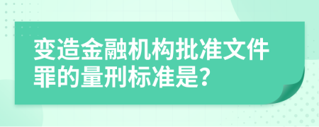 变造金融机构批准文件罪的量刑标准是？