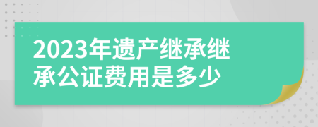 2023年遗产继承继承公证费用是多少