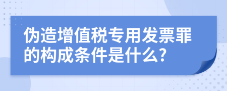 伪造增值税专用发票罪的构成条件是什么?