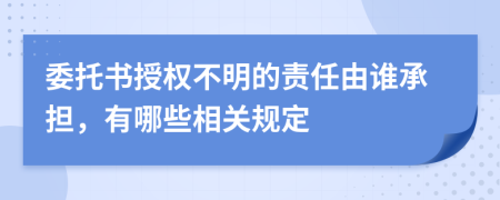 委托书授权不明的责任由谁承担，有哪些相关规定