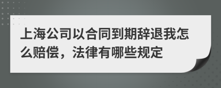 上海公司以合同到期辞退我怎么赔偿，法律有哪些规定