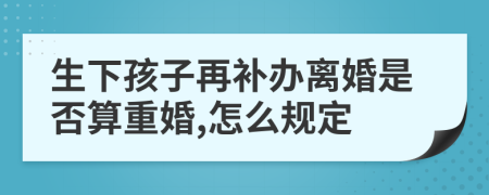 生下孩子再补办离婚是否算重婚,怎么规定