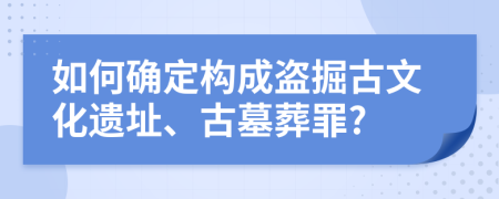 如何确定构成盗掘古文化遗址、古墓葬罪?