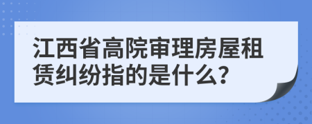 江西省高院审理房屋租赁纠纷指的是什么？