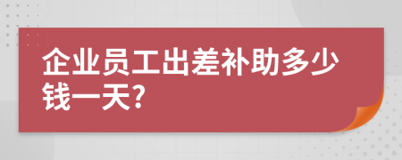 企业员工出差补助多少钱一天?