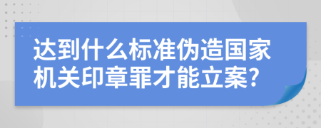 达到什么标准伪造国家机关印章罪才能立案?
