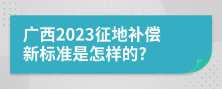 广西2023征地补偿新标准是怎样的?