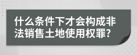 什么条件下才会构成非法销售土地使用权罪?