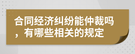 合同经济纠纷能仲裁吗，有哪些相关的规定