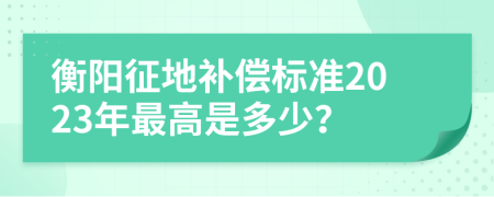 衡阳征地补偿标准2023年最高是多少？