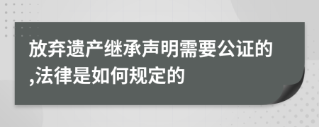 放弃遗产继承声明需要公证的,法律是如何规定的