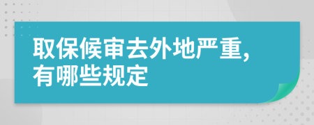 取保候审去外地严重,有哪些规定