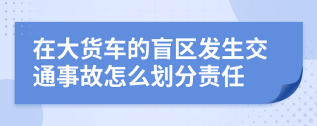 在大货车的盲区发生交通事故怎么划分责任