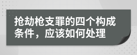 抢劫枪支罪的四个构成条件，应该如何处理