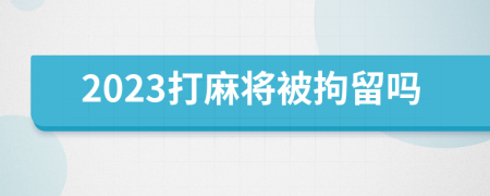 2023打麻将被拘留吗