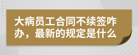 大病员工合同不续签咋办，最新的规定是什么