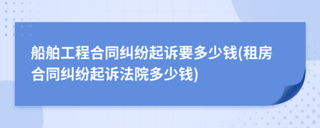 船舶工程合同纠纷起诉要多少钱(租房合同纠纷起诉法院多少钱)