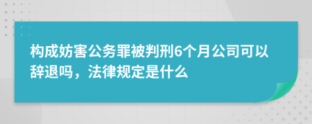 构成妨害公务罪被判刑6个月公司可以辞退吗，法律规定是什么