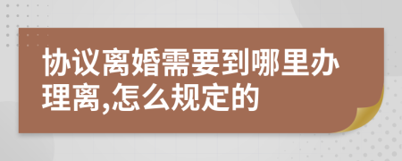协议离婚需要到哪里办理离,怎么规定的