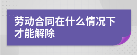 劳动合同在什么情况下才能解除