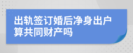 出轨签订婚后净身出户算共同财产吗