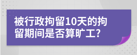 被行政拘留10天的拘留期间是否算旷工?