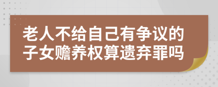 老人不给自己有争议的子女赡养权算遗弃罪吗