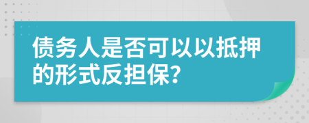 债务人是否可以以抵押的形式反担保？