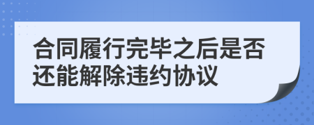 合同履行完毕之后是否还能解除违约协议