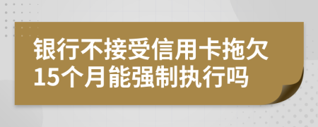 银行不接受信用卡拖欠15个月能强制执行吗