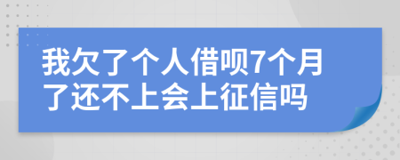 我欠了个人借呗7个月了还不上会上征信吗