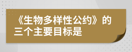 《生物多样性公约》的三个主要目标是