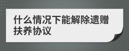 什么情况下能解除遗赠扶养协议