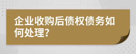 企业收购后债权债务如何处理？