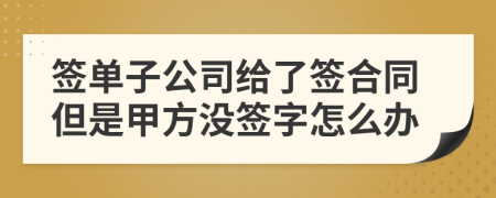 签单子公司给了签合同但是甲方没签字怎么办