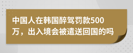 中国人在韩国醉驾罚款500万，出入境会被遣送回国的吗