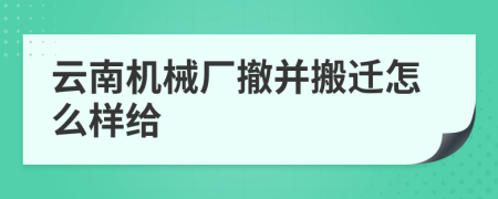 云南机械厂撤并搬迁怎么样给