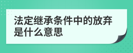 法定继承条件中的放弃是什么意思