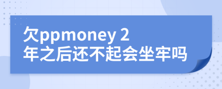 欠ppmoney 2年之后还不起会坐牢吗