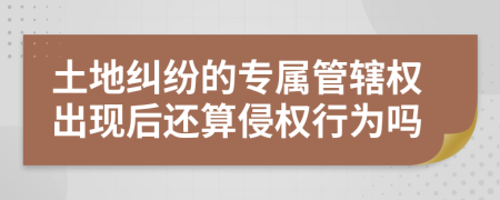 土地纠纷的专属管辖权出现后还算侵权行为吗