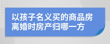 以孩子名义买的商品房离婚时房产归哪一方