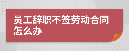 员工辞职不签劳动合同怎么办