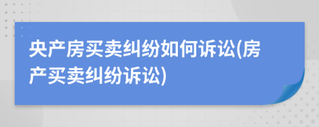 央产房买卖纠纷如何诉讼(房产买卖纠纷诉讼)